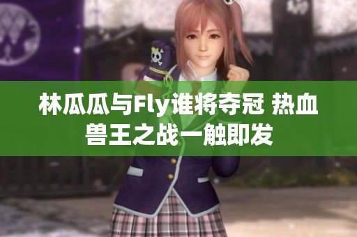 林瓜瓜与Fly谁将夺冠 热血兽王之战一触即发