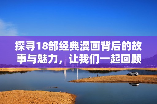探寻18部经典漫画背后的故事与魅力，让我们一起回顾那些难忘的画面