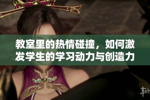 教室里的热情碰撞，如何激发学生的学习动力与创造力