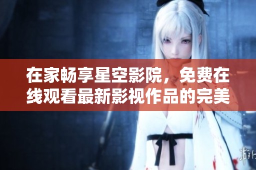 在家畅享星空影院，免费在线观看最新影视作品的完美选择
