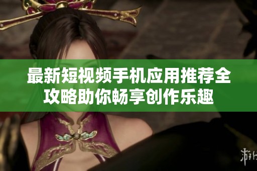 最新短视频手机应用推荐全攻略助你畅享创作乐趣
