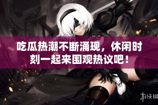 吃瓜热潮不断涌现，休闲时刻一起来围观热议吧！