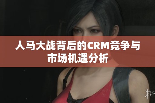 人马大战背后的CRM竞争与市场机遇分析