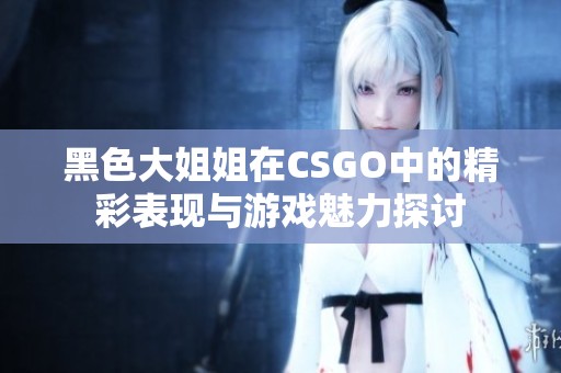 黑色大姐姐在CSGO中的精彩表现与游戏魅力探讨