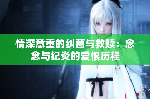 情深意重的纠葛与救赎：念念与纪炎的爱恨历程