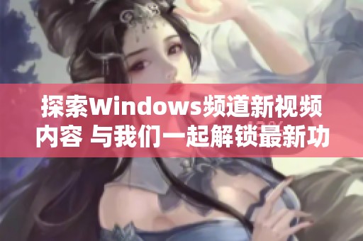 探索Windows频道新视频内容 与我们一起解锁最新功能和技巧