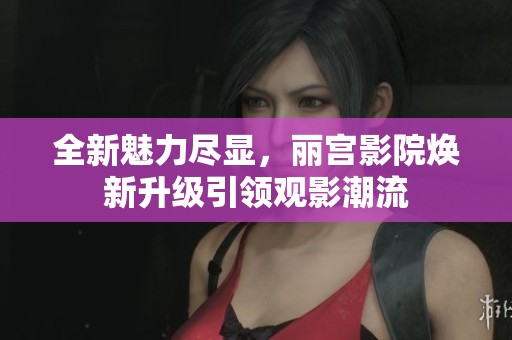 全新魅力尽显，丽宫影院焕新升级引领观影潮流