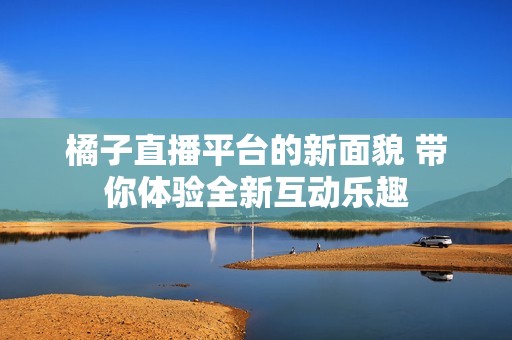 橘子直播平台的新面貌 带你体验全新互动乐趣