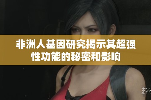 非洲人基因研究揭示其超强性功能的秘密和影响