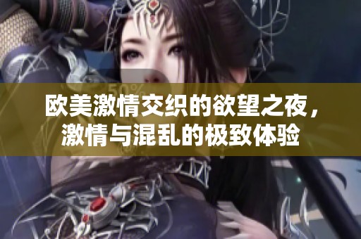 欧美激情交织的欲望之夜，激情与混乱的极致体验
