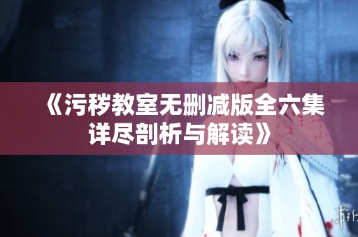 《污秽教室无删减版全六集详尽剖析与解读》