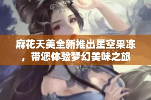 麻花天美全新推出星空果冻，带您体验梦幻美味之旅