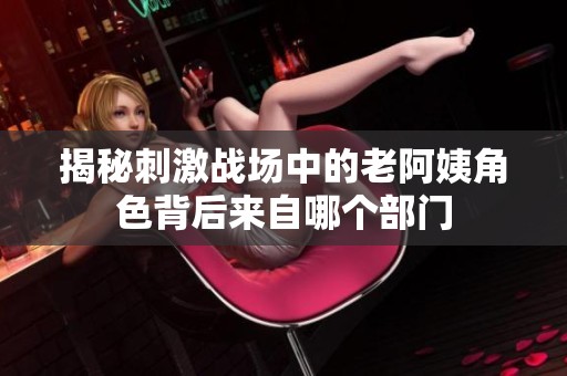 揭秘刺激战场中的老阿姨角色背后来自哪个部门