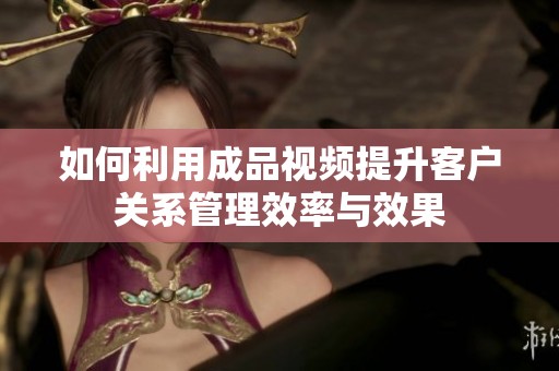 如何利用成品视频提升客户关系管理效率与效果