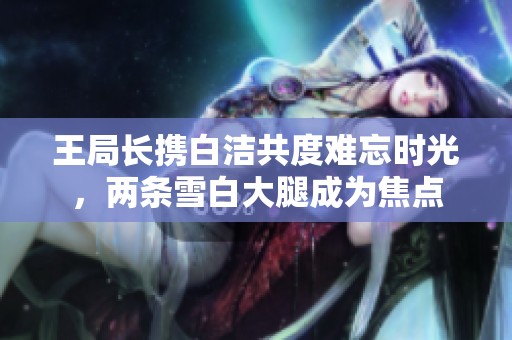 王局长携白洁共度难忘时光，两条雪白大腿成为焦点