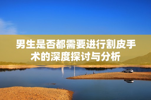 男生是否都需要进行割皮手术的深度探讨与分析