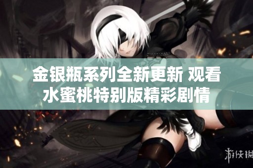 金银瓶系列全新更新 观看水蜜桃特别版精彩剧情
