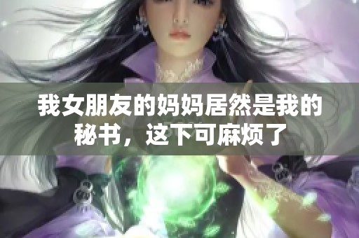 我女朋友的妈妈居然是我的秘书，这下可麻烦了