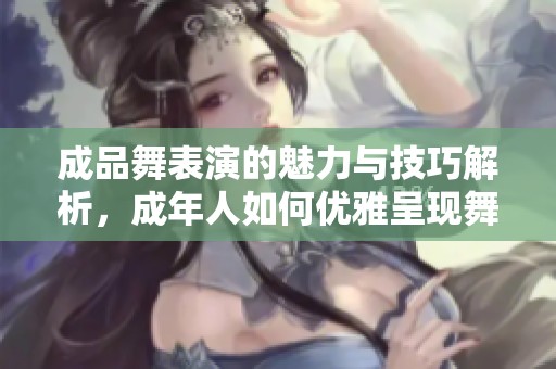 成品舞表演的魅力与技巧解析，成年人如何优雅呈现舞姿