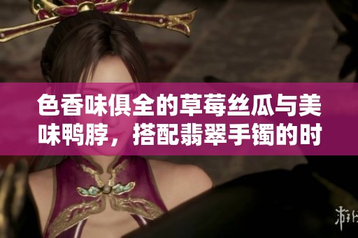 色香味俱全的草莓丝瓜与美味鸭脖，搭配翡翠手镯的时尚魅力