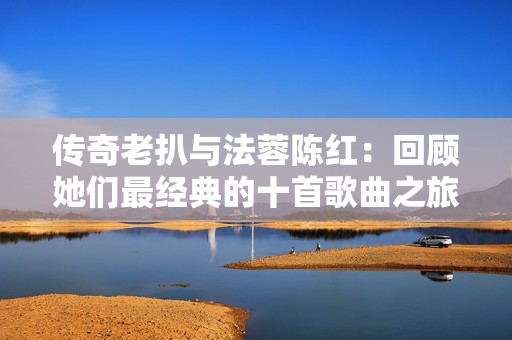 传奇老扒与法蓉陈红：回顾她们最经典的十首歌曲之旅