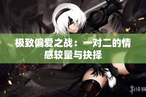 极致偏爱之战：一对二的情感较量与抉择