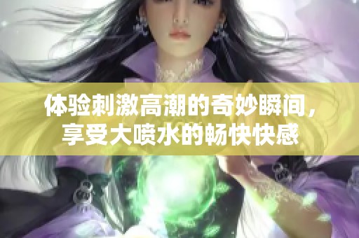 体验刺激高潮的奇妙瞬间，享受大喷水的畅快快感