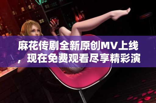 麻花传剧全新原创MV上线，现在免费观看尽享精彩演出！