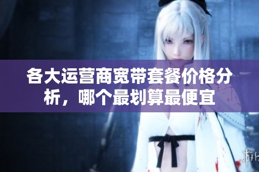 各大运营商宽带套餐价格分析，哪个最划算最便宜