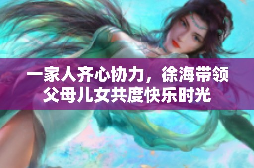 一家人齐心协力，徐海带领父母儿女共度快乐时光