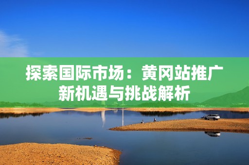 探索国际市场：黄冈站推广新机遇与挑战解析