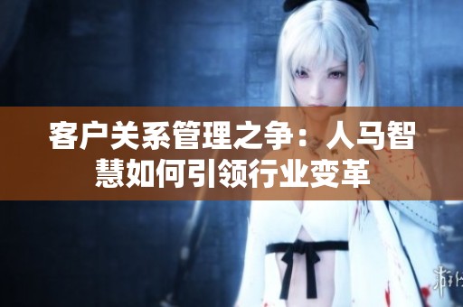 客户关系管理之争：人马智慧如何引领行业变革