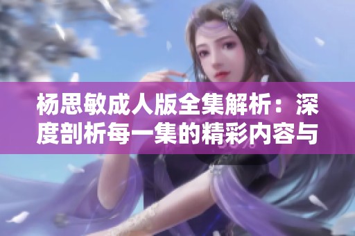 杨思敏成人版全集解析：深度剖析每一集的精彩内容与主题