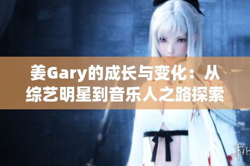 姜Gary的成长与变化：从综艺明星到音乐人之路探索