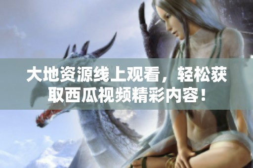大地资源线上观看，轻松获取西瓜视频精彩内容！