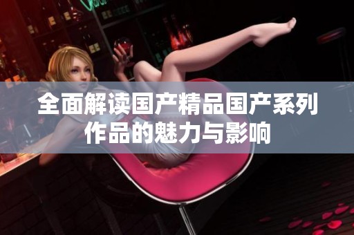 全面解读国产精品国产系列作品的魅力与影响