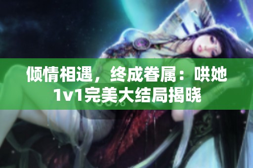倾情相遇，终成眷属：哄她1v1完美大结局揭晓