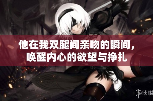 他在我双腿间亲吻的瞬间，唤醒内心的欲望与挣扎