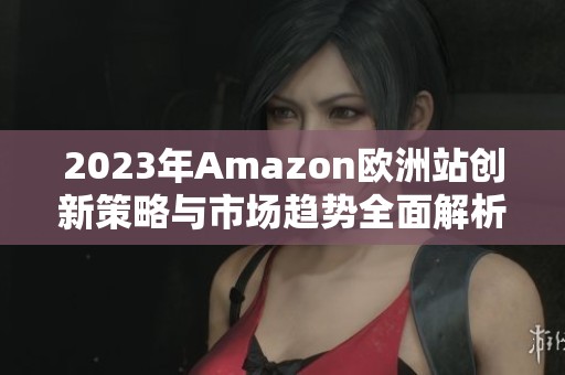 2023年Amazon欧洲站创新策略与市场趋势全面解析
