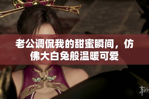 老公调侃我的甜蜜瞬间，仿佛大白兔般温暖可爱