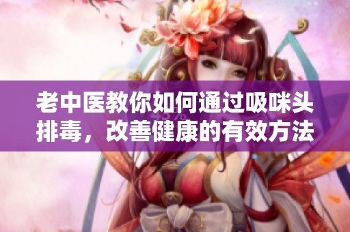 老中医教你如何通过吸咪头排毒，改善健康的有效方法