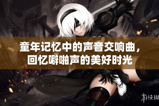 童年记忆中的声音交响曲，回忆噼啪声的美好时光