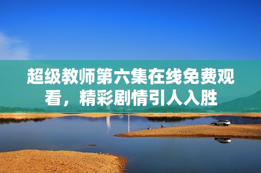 超级教师第六集在线免费观看，精彩剧情引人入胜