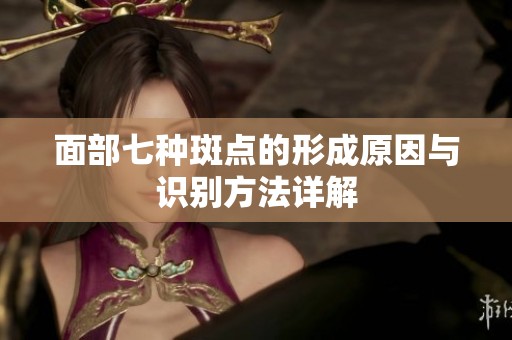 面部七种斑点的形成原因与识别方法详解