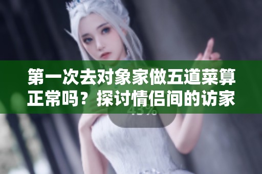 第一次去对象家做五道菜算正常吗？探讨情侣间的访家礼仪