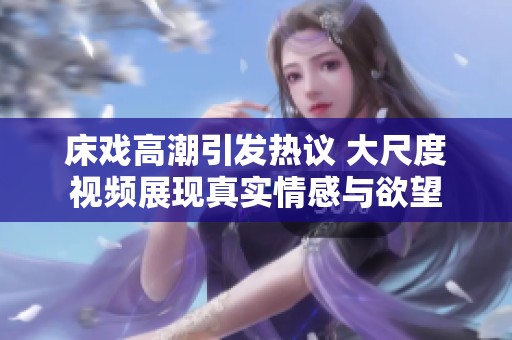 床戏高潮引发热议 大尺度视频展现真实情感与欲望