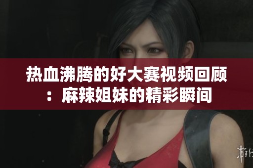 热血沸腾的好大赛视频回顾：麻辣姐妹的精彩瞬间