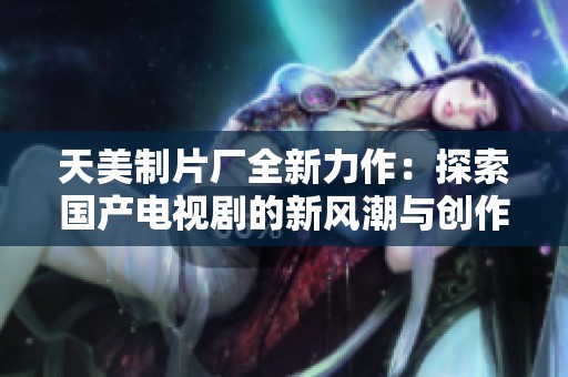 天美制片厂全新力作：探索国产电视剧的新风潮与创作理念