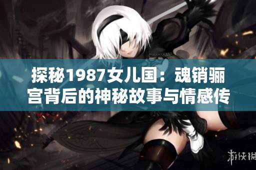 探秘1987女儿国：魂销骊宫背后的神秘故事与情感传奇