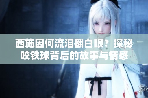 西施因何流泪翻白眼？探秘咬铁球背后的故事与情感
